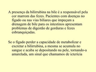 A presença da bilirrubina na bile é a responsável pela
cor marrom das fezes. Pacientes com doenças no
fígado ou nas vias biliares que impeçam a
drenagem de bile para os intestinos apresentam
problemas de digestão de gorduras e fezes
esbranquiçadas.
Se o fígado perder a capacidade de metabolizar e
excretar a bilirrubina, a mesma se acumula no
sangue e acaba se depositando na pele, tornando-a
amarelada, um sinal que chamamos de icterícia
 