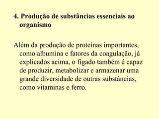 4. Produção de substâncias essenciais ao
organismo
Além da produção de proteínas importantes,
como albumina e fatores da coagulação, já
explicados acima, o fígado também é capaz
de produzir, metabolizar e armazenar uma
grande diversidade de outras substâncias,
como vitaminas e ferro.
 