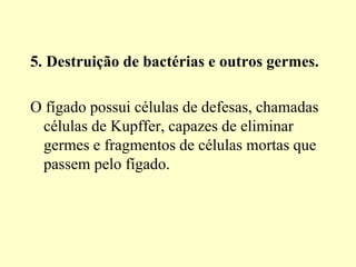 5. Destruição de bactérias e outros germes.
O fígado possui células de defesas, chamadas
células de Kupffer, capazes de eliminar
germes e fragmentos de células mortas que
passem pelo fígado.
 