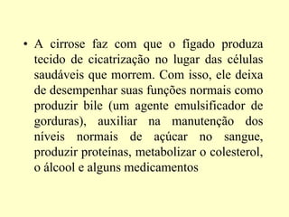 • A cirrose faz com que o fígado produza
tecido de cicatrização no lugar das células
saudáveis que morrem. Com isso, ele deixa
de desempenhar suas funções normais como
produzir bile (um agente emulsificador de
gorduras), auxiliar na manutenção dos
níveis normais de açúcar no sangue,
produzir proteínas, metabolizar o colesterol,
o álcool e alguns medicamentos
 