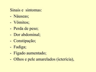 Sinais e sintomas:
- Náuseas;
- Vômitos;
- Perda de peso;
- Dor abdominal;
- Constipação;
- Fadiga;
- Fígado aumentado;
- Olhos e pele amarelados (icterícia),
 