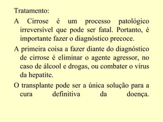 Tratamento:
A Cirrose é um processo patológico
irreversível que pode ser fatal. Portanto, é
importante fazer o diagnóstico precoce.
A primeira coisa a fazer diante do diagnóstico
de cirrose é eliminar o agente agressor, no
caso de álcool e drogas, ou combater o vírus
da hepatite.
O transplante pode ser a única solução para a
cura definitiva da doença.
 