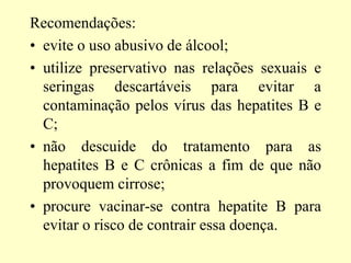 Recomendações:
• evite o uso abusivo de álcool;
• utilize preservativo nas relações sexuais e
seringas descartáveis para evitar a
contaminação pelos vírus das hepatites B e
C;
• não descuide do tratamento para as
hepatites B e C crônicas a fim de que não
provoquem cirrose;
• procure vacinar-se contra hepatite B para
evitar o risco de contrair essa doença.
 