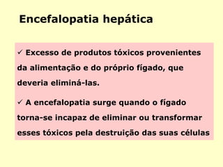 Encefalopatia hepática
 Excesso de produtos tóxicos provenientes
da alimentação e do próprio fígado, que
deveria eliminá-las.
 A encefalopatia surge quando o fígado
torna-se incapaz de eliminar ou transformar
esses tóxicos pela destruição das suas células
 