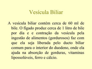 Vesícula Biliar
A vesícula biliar contém cerca de 60 ml de
bile. O fígado produz cerca de 1 litro de bile
por dia e e contração da vesícula pela
ingestão de alimentos (gordurosos) faz com
que ela seja liberada pelo ducto biliar
comum para o interior do duodeno, onde ela
ajuda na absorção de gorduras, vitaminas
lipossolúveis, ferro e cálcio.
 