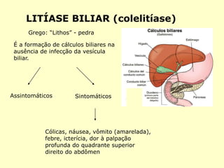 LITÍASE BILIAR (colelitíase)
É a formação de cálculos biliares na
ausência de infecção da vesícula
biliar.
Assintomáticos Sintomáticos
Grego: “Lithos” - pedra
Cólicas, náusea, vômito (amarelada),
febre, icterícia, dor à palpação
profunda do quadrante superior
direito do abdômen
 
