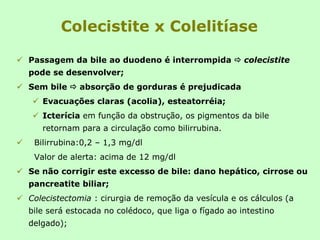 Colecistite x Colelitíase
 Passagem da bile ao duodeno é interrompida  colecistite
pode se desenvolver;
 Sem bile  absorção de gorduras é prejudicada
 Evacuações claras (acolia), esteatorréia;
 Icterícia em função da obstrução, os pigmentos da bile
retornam para a circulação como bilirrubina.
 Bilirrubina:0,2 – 1,3 mg/dl
Valor de alerta: acima de 12 mg/dl
 Se não corrigir este excesso de bile: dano hepático, cirrose ou
pancreatite biliar;
 Colecistectomia : cirurgia de remoção da vesícula e os cálculos (a
bile será estocada no colédoco, que liga o fígado ao intestino
delgado);
 