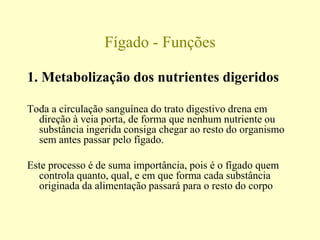 Fígado - Funções
1. Metabolização dos nutrientes digeridos
Toda a circulação sanguínea do trato digestivo drena em
direção à veia porta, de forma que nenhum nutriente ou
substância ingerida consiga chegar ao resto do organismo
sem antes passar pelo fígado.
Este processo é de suma importância, pois é o fígado quem
controla quanto, qual, e em que forma cada substância
originada da alimentação passará para o resto do corpo
 