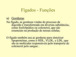 Fígados - Funções
a) Gorduras
No fígado, as gorduras vindas do processo da
digestão é transformada em diversas substâncias,
como fosfolipídios ou colesterol, que são
essenciais na produção de nossas células.
O fígado também usa as gorduras para sintetizar
lipoproteínas, como o HDL, VLDL, e LDL, que
são as moléculas responsáveis pelo transporte de
colesterol pelo sangue .
 