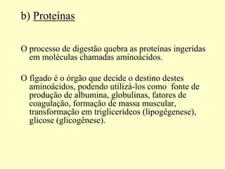 b) Proteínas
O processo de digestão quebra as proteínas ingeridas
em moléculas chamadas aminoácidos.
O fígado é o órgão que decide o destino destes
aminoácidos, podendo utilizá-los como fonte de
produção de albumina, globulinas, fatores de
coagulação, formação de massa muscular,
transformação em triglicerídeos (lipogêgenese),
glicose (glicogênese).
 