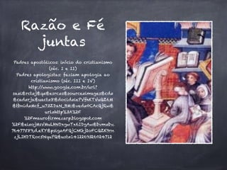 Razão e Fé 
juntas 
Padres apostólicos: início do cristianismo 
(séc. I e II) 
Padres apologistas: faziam apologia ao 
cristianismo (séc. III e IV) 
http://www.google.com.br/url? 
sa=i&rct=j&q=&esrc=s&source=images&cd= 
&cad=rja&uact=8&docid=iePVfhKTVuQZ6M 
&tbnid=Mcf_u73ZDaN_BM:&ved=0CAcQjRw& 
url=http%3A%2F 
%2Fmaurofirmezarp.blogspot.com 
%2F&ei=ojMsVMuLHNDxgwTx6IDgAw&bvm=bv. 
76477589,d.eXY&psig=AFQjCNGj2oFCQZK9rn 
zjLIHDTRoc5NquPQ&ust=1412269326024712 
 
