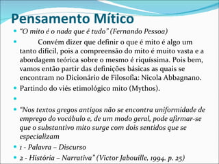 Pensamento Mítico  “ O mito é o nada que é tudo” (Fernando Pessoa)            Convém dizer que definir o que é mito é algo um tanto difícil, pois a compreensão do mito é muito vasta e a abordagem teórica sobre o mesmo é riquíssima. Pois bem, vamos então partir das definições básicas as quais se encontram no Dicionário de Filosofia: Nicola Abbagnano. Partindo do viés etimológico mito (Mythos).   “ Nos textos gregos antigos não se encontra uniformidade de emprego do vocábulo e, de um modo geral, pode afirmar-se que o substantivo mito surge com dois sentidos que se especializam 1 - Palavra – Discurso 2 - História – Narrativa” (Victor Jabouille, 1994. p. 25) 