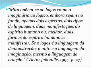 “ Mito opõem-se ao logos como o imaginário ao lógico, embora sejam no fundo, apenas dois aspectos, dois tipos de linguagem, duas manifestações do espírito humano ou, melhor, duas formas do espírito humano se manifestar. Se o logos é a linguagem da demonstração, o mito é a linguagem da imaginação, mesmo a linguagem da criação.” (Victor Jabouille, 1994. p. 27) 
