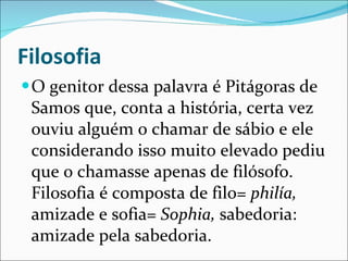 Filosofia O genitor dessa palavra é Pitágoras de Samos que, conta a história, certa vez ouviu alguém o chamar de sábio e ele considerando isso muito elevado pediu que o chamasse apenas de filósofo. Filosofia é composta de filo=  philía,  amizade e sofia=  Sophia,  sabedoria: amizade pela sabedoria.  