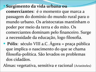 Surgimento da vida urbana ou comerciantes :  é o momento que marca a passagem do domínio do mundo rural para o mundo urbano. Os aristocratas mantinham o poder por meio da terra e do mito. Os comerciantes dominam pelo financeiro. Surge a necessidade da educação, logo filosofia. Pólis :  século VIII a.C. Ágora = praça pública que implica o nascimento do que se chama filosofia-política. São levados os problemas dos cidadãos.  Almas: vegetativa, sensitiva e racional  (Aristóteles) 