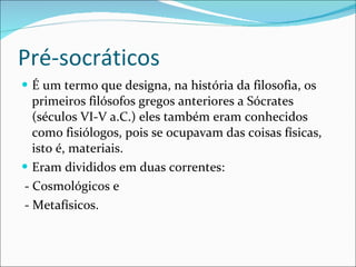 Pré-socráticos É um termo que designa, na história da filosofia, os primeiros filósofos gregos anteriores a Sócrates (séculos VI-V a.C.) eles também eram conhecidos como fisiólogos, pois se ocupavam das coisas físicas, isto é, materiais.  Eram divididos em duas correntes: - Cosmológicos e - Metafísicos. 