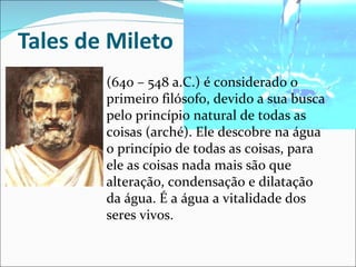 Tales de Mileto (640 – 548 a.C.) é considerado o primeiro filósofo, devido a sua busca pelo princípio natural de todas as coisas (arché). Ele descobre na água o princípio de todas as coisas, para ele as coisas nada mais são que alteração, condensação e dilatação da água. É a água a vitalidade dos seres vivos.  