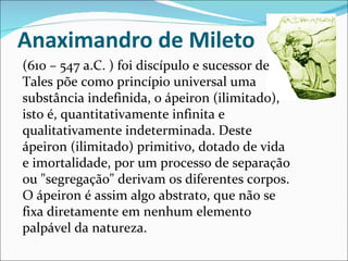 Anaximandro de Mileto (610 – 547 a.C. ) foi discípulo e sucessor de Tales põe como princípio universal uma substância indefinida, o ápeiron (ilimitado), isto é, quantitativamente infinita e qualitativamente indeterminada. Deste ápeiron (ilimitado) primitivo, dotado de vida e imortalidade, por um processo de separação ou "segregação" derivam os diferentes corpos. O ápeiron é assim algo abstrato, que não se fixa diretamente em nenhum elemento palpável da natureza.  