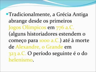 Tradicionalmente, a Grécia Antiga abrange desde os primeiros  Jogos Olímpicos  em  776 a.C.  (alguns historiadores estendem o começo para  1000 a.C. ) até à morte de  Alexandre, o Grande  em  323 a.C.  O período seguinte é o do  helenismo . 