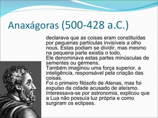 declarava que as coisas eram constituídas por pequenas partículas invisíveis a olho nous. Estas podiam se dividir, mas mesmo na pequena parte existia o todo.  Ele denominava estas partes minúsculas de sementes ou gérmens.  Também imaginou uma força superior, a inteligência, responsável pela criação das coisas. Foi o primeiro filósofo de Atenas, mas foi expulso da cidade acusado de ateísmo.  Interessava-se por astronomia, explicou que a Lua não possuía luz própria e como surgiram os eclipses. 