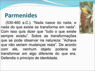 (530-460 a.C.). “Nada nasce do nada, e nada do que existe se transforma em nada”. Com isso quis dizer que “tudo o que existe sempre existiu”. Sobre as transformações que se pode observar na natureza: ”Achava que não seriam mudanças reais”. De acordo com ele, nenhum objeto poderia se transformar em algo diferente do que era. Defendia o princípio de identidade. 