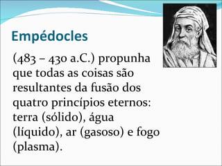 (483 – 430 a.C.) propunha que todas as coisas são resultantes da fusão dos quatro princípios eternos: terra (sólido), água (líquido), ar (gasoso) e fogo (plasma). 