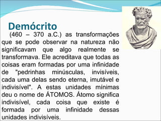 (460 – 370 a.C.) as transformações que se pode observar na natureza não significavam que algo realmente se transformava. Ele acreditava que todas as coisas eram formadas por uma infinidade de "pedrinhas minúsculas, invisíveis, cada uma delas sendo eterna, imutável e indivisível". A estas unidades mínimas deu o nome de ÁTOMOS. Átomo significa indivisível, cada coisa que existe é formada por uma infinidade dessas unidades indivisíveis.  