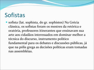 Sofistas sofista (lat. sophista, do gr. sophistes) Na Grécia clássica, os sofistas foram os mestres da retórica e oratória, professores itinerantes que ensinavam sua arte aos cidadãos interessados em dominar melhor a técnica do discurso, instrumento político fundamental para os debates e discussões públicas, já que na pólis grega as decisões políticas eram tomadas nas assembléias. 