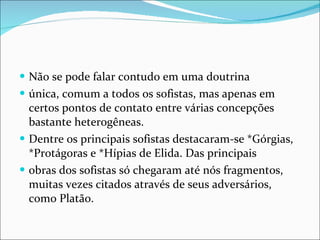 Não se pode falar contudo em uma doutrina única, comum a todos os sofistas, mas apenas em certos pontos de contato entre várias concepções bastante heterogêneas. Dentre os principais sofistas destacaram-se *Górgias, *Protágoras e *Hípias de Elida. Das principais obras dos sofistas só chegaram até nós fragmentos, muitas vezes citados através de seus adversários, como Platão. 
