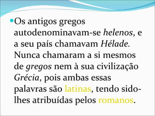 Os antigos gregos autodenominavam-se  helenos , e a seu país chamavam  Hélade.  Nunca chamaram a si mesmos de  gregos  nem à sua civilização  Grécia , pois ambas essas palavras são  latinas , tendo sido-lhes atribuídas pelos  romanos . 
