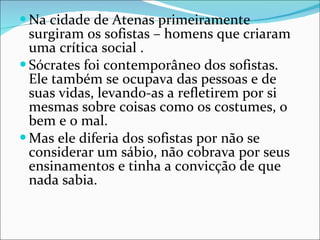 Na cidade de Atenas primeiramente surgiram os sofistas – homens que criaram uma crítica social . Sócrates foi contemporâneo dos sofistas. Ele também se ocupava das pessoas e de suas vidas, levando-as a refletirem por si mesmas sobre coisas como os costumes, o bem e o mal. Mas ele diferia dos sofistas por não se considerar um sábio, não cobrava por seus ensinamentos e tinha a convicção de que nada sabia.  
