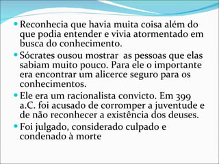 Reconhecia que havia muita coisa além do que podia entender e vivia atormentado em busca do conhecimento.  Sócrates ousou mostrar  as pessoas que elas sabiam muito pouco. Para ele o importante era encontrar um alicerce seguro para os conhecimentos.  Ele era um racionalista convicto. Em 399 a.C. foi acusado de corromper a juventude e de não reconhecer a existência dos deuses.  Foi julgado, considerado culpado e condenado à morte  