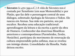 Sócrates  (c.470-399 a.C.) A vida de Sócrates nos é contada por Xenofonte (em suas Memorabilia) e por Platão, que faz dele o personagem central de seus diálogos, sobretudo Apologia de Sócrates e Fédon. Ele nasceu em Atenas. Sua mãe era parteira, seu pai escultor. Recebeu uma educação tradicional: aprendizagem da leitura e da escrita a partir da obra de Homero. Conhecedor das doutrinas filosóficas anteriores e contemporâneas (Parmênides, Zenão, Heráclito), participou do movimento de renovação da cultura empreendido pelos sofistas, mas se revelou um inimigo destes. Consolidador da filosofia. Nada deixou escrito. 