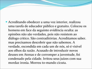 Acreditando obedecer a uma voz interior, realizou uma tarefa de educador público e gratuito. Colocou os homens em face da seguinte evidência oculta: as opiniões não são verdades, pois não resistem ao diálogo critico. São contraditórias. Acreditamos saber. mas precisamos descobrir que não sabemos. A verdade, escondida em cada um de nós, só é visível aos olhos da razão. Acusado de introduzir novos deuses em Atenas e de corromper a juventude, foi condenado pela cidade. Irritou seus juízes com sua mordaz ironia. Morreu to-mando cicuta. 