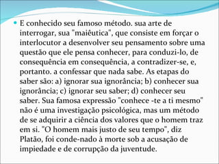 E conhecido seu famoso método. sua arte de interrogar, sua "maiêutica", que consiste em forçar o interlocutor a desenvolver seu pensamento sobre uma questão que ele pensa conhecer, para conduzi-lo, de consequência em consequência, a contradizer-se, e, portanto. a confessar que nada sabe. As etapas do saber são: a) ignorar sua ignorância; b) conhecer sua ignorância; c) ignorar seu saber; d) conhecer seu saber. Sua famosa expressão "conhece -te a ti mesmo" não é uma investigação psicológica, mas um método de se adquirir a ciência dos valores que o homem traz em si. "O homem mais justo de seu tempo", diz Platão, foi conde-nado à morte sob a acusação de impiedade e de corrupção da juventude. 
