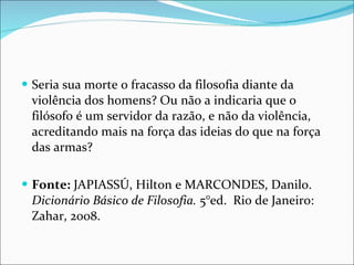 Seria sua morte o fracasso da filosofia diante da violência dos homens? Ou não a indicaria que o filósofo é um servidor da razão, e não da violência, acreditando mais na força das ideias do que na força das armas? Fonte:  JAPIASSÚ, Hilton e MARCONDES, Danilo.  Dicionário Básico de Filosofia.  5°ed.  Rio de Janeiro: Zahar, 2008.  