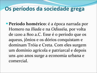 Os períodos da sociedade grega Período homérico : é a época narrada por Homero na  Ilíada  e na  Odisséia,  por volta de 1200 a 800 a.C. Esse é o período que os aqueus, jônios e os dórios conquistam e dominam Tróia e Creta. Com eles surgem um domínio agrícola e patriarcal e depois uns 400 anos surge a economia urbana e comercial. 