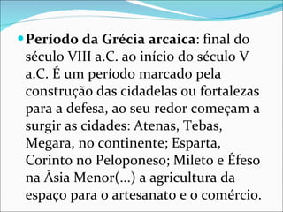 Período da Grécia arcaica : final do século VIII a.C. ao início do século V a.C. É um período marcado pela construção das cidadelas ou fortalezas para a defesa, ao seu redor começam a surgir as cidades: Atenas, Tebas, Megara, no continente; Esparta, Corinto no Peloponeso; Mileto e Éfeso na Ásia Menor(...) a agricultura da espaço para o artesanato e o comércio. 