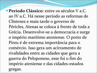 Período Clássico : entre os séculos V a.C. ao IV a.C. Há nesse período as reformas de Clístenes e mais tarde o governo de Péricles, Atenas se coloca à frente de toda a Grécia. Desenvolve-se a democracia e surge o império marítimo ateniense. O porto de Pireu é de extrema importância para o comércio. Isso gera um acirramento de rivalidades entre as cidades que gera a guerra do Peloponeso, esse foi o fim do império ateniense e das cidades-estados gregas. 