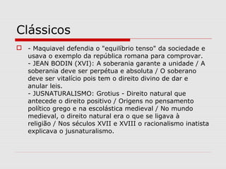 Clássicos
 - Maquiavel defendia o "equilíbrio tenso" da sociedade e
usava o exemplo da república romana para comprovar.
- JEAN BODIN (XVI): A soberania garante a unidade / A
soberania deve ser perpétua e absoluta / O soberano
deve ser vitalício pois tem o direito divino de dar e
anular leis.
- JUSNATURALISMO: Grotius - Direito natural que
antecede o direito positivo / Origens no pensamento
político grego e na escolástica medieval / No mundo
medieval, o direito natural era o que se ligava à
religião / Nos séculos XVII e XVIII o racionalismo inatista
explicava o jusnaturalismo.
 