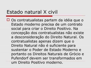 Estado natural X civil
 Os contratualistas partem da idéia que o
Estado moderno precisa de um contrato
social para criar o Direito Positivo. Na
concepção dos contratualistas não existe
a desconsideração do Direito Natural. Os
contratualistas apenas dizem que o
Direito Natural não é suficiente para
sustentar o Poder de Estado Moderno e
portanto os Direitos Naturais de Grócio e
Pufendorf devem ser transformados em
um Direito Positivo moderno.
 