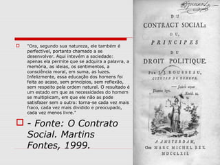  "Ora, segundo sua natureza, ele também é
perfectível, portanto chamado a se
desenvolver. Aqui intevém a sociedade:
apenas ela permite que se adquira a palavra, a
memória, as ideias, os sentimentos, a
consciência moral, em suma, as luzes.
Infelizmente, essa educação dos homens foi
feita ao acaso, sem princípios, sem reflexão,
sem respeito pela ordem natural. O resultado é
um estado em que as necessidades do homem
se multiplicam, em que ele não as pode
satisfazer sem o outro: torna-se cada vez mais
fraco, cada vez mais dividido e preocupado,
cada vez menos livre."
 - Fonte: O Contrato
Social. Martins
Fontes, 1999.
 