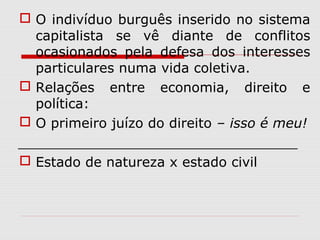  O indivíduo burguês inserido no sistema
capitalista se vê diante de conflitos
ocasionados pela defesa dos interesses
particulares numa vida coletiva.
 Relações entre economia, direito e
política:
 O primeiro juízo do direito – isso é meu!
_________________________________
 Estado de natureza x estado civil
 