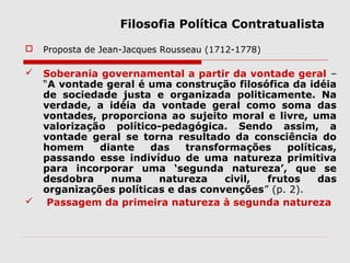 Filosofia Política Contratualista
 Proposta de Jean-Jacques Rousseau (1712-1778)
 Soberania governamental a partir da vontade geral –
“A vontade geral é uma construção filosófica da idéia
de sociedade justa e organizada politicamente. Na
verdade, a idéia da vontade geral como soma das
vontades, proporciona ao sujeito moral e livre, uma
valorização político-pedagógica. Sendo assim, a
vontade geral se torna resultado da consciência do
homem diante das transformações políticas,
passando esse indivíduo de uma natureza primitiva
para incorporar uma ‘segunda natureza’, que se
desdobra numa natureza civil, frutos das
organizações políticas e das convenções” (p. 2).
 Passagem da primeira natureza à segunda natureza
 