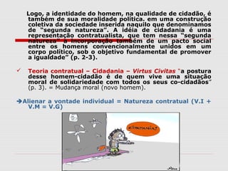 Logo, a identidade do homem, na qualidade de cidadão, é
também de sua moralidade política. em uma construção
coletiva da sociedade inserida naquilo que denominamos
de “segunda natureza”. A idéia de cidadania é uma
representação contratualista, que tem nessa “segunda
natureza” a incorporação também de um pacto social
entre os homens convencionalmente unidos em um
corpo político, sob o objetivo fundamental de promover
a igualdade” (p. 2-3).
 Teoria contratual – Cidadania – Virtus Civitas “a postura
desse homem-cidadão é de quem vive uma situação
moral de solidariedade com todos os seus co-cidadãos”
(p. 3). = Mudança moral (novo homem).
Alienar a vontade individual = Natureza contratual (V.I +
V.M = V.G)
 