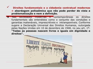  Direitos fundamentais e a cidadania contratual modernas
= abordagem polissêmica que não pode perder de vista a
problematização e nem a definição.
 Nas sociedades modernas e contemporâneas os direitos
fundamentais são entendidos como o conjunto das condições e
garantias inalienáveis, imprescritíveis e intransponíveis. Conforme
sugere a Declaração Universal dos Direitos Humanos, outorgada
pelas Nações Unidas em 10 de dezembro de 1948, no seu art. 1º:
“Todas as pessoas nascem livres e iguais em dignidade e
direitos”.
 