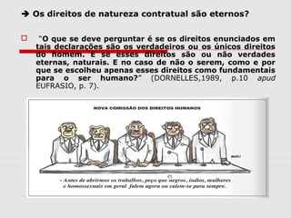  Os direitos de natureza contratual são eternos?
 “O que se deve perguntar é se os direitos enunciados em
tais declarações são os verdadeiros ou os únicos direitos
do homem. E se esses direitos são ou não verdades
eternas, naturais. E no caso de não o serem, como e por
que se escolheu apenas esses direitos como fundamentais
para o ser humano?” (DORNELLES,1989, p.10 apud
EUFRASIO, p. 7).
 