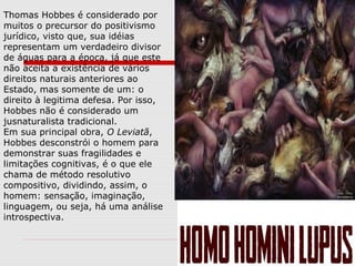 Thomas Hobbes é considerado por
muitos o precursor do positivismo
jurídico, visto que, sua idéias
representam um verdadeiro divisor
de águas para a época, já que este
não aceita a existência de vários
direitos naturais anteriores ao
Estado, mas somente de um: o
direito à legitima defesa. Por isso,
Hobbes não é considerado um
jusnaturalista tradicional.
Em sua principal obra, O Leviatã,
Hobbes desconstrói o homem para
demonstrar suas fragilidades e
limitações cognitivas, é o que ele
chama de método resolutivo
compositivo, dividindo, assim, o
homem: sensação, imaginação,
linguagem, ou seja, há uma análise
introspectiva.
 