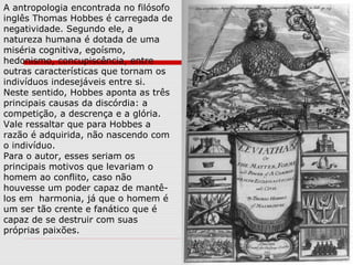A antropologia encontrada no filósofo
inglês Thomas Hobbes é carregada de
negatividade. Segundo ele, a
natureza humana é dotada de uma
miséria cognitiva, egoísmo,
hedonismo, concupiscência, entre
outras características que tornam os
indivíduos indesejáveis entre si.
Neste sentido, Hobbes aponta as três
principais causas da discórdia: a
competição, a descrença e a glória.
Vale ressaltar que para Hobbes a
razão é adquirida, não nascendo com
o indivíduo.
Para o autor, esses seriam os
principais motivos que levariam o
homem ao conflito, caso não
houvesse um poder capaz de mantê-
los em harmonia, já que o homem é
um ser tão crente e fanático que é
capaz de se destruir com suas
próprias paixões.
 