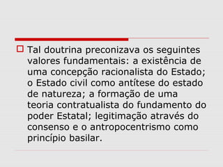  Tal doutrina preconizava os seguintes
valores fundamentais: a existência de
uma concepção racionalista do Estado;
o Estado civil como antítese do estado
de natureza; a formação de uma
teoria contratualista do fundamento do
poder Estatal; legitimação através do
consenso e o antropocentrismo como
princípio basilar.
 
